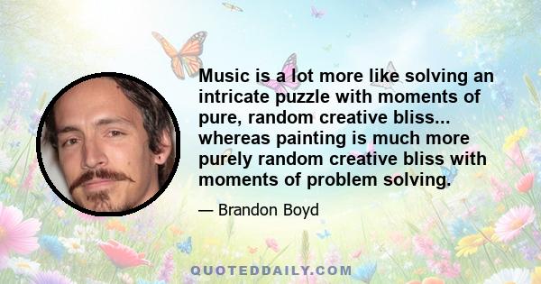 Music is a lot more like solving an intricate puzzle with moments of pure, random creative bliss... whereas painting is much more purely random creative bliss with moments of problem solving.