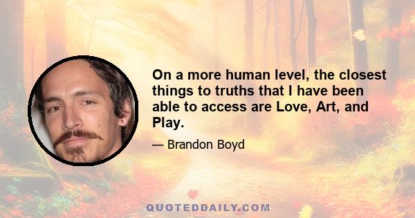 On a more human level, the closest things to truths that I have been able to access are Love, Art, and Play.