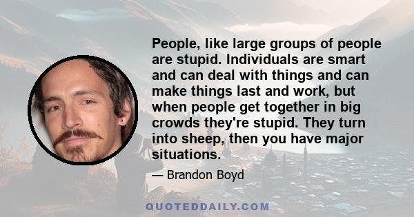 People, like large groups of people are stupid. Individuals are smart and can deal with things and can make things last and work, but when people get together in big crowds they're stupid. They turn into sheep, then you 