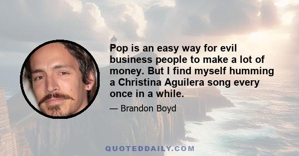 Pop is an easy way for evil business people to make a lot of money. But I find myself humming a Christina Aguilera song every once in a while.