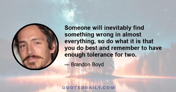 Someone will inevitably find something wrong in almost everything, so do what it is that you do best and remember to have enough tolerance for two.