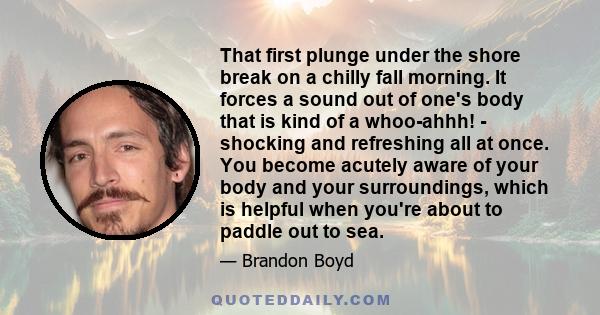 That first plunge under the shore break on a chilly fall morning. It forces a sound out of one's body that is kind of a whoo-ahhh! - shocking and refreshing all at once. You become acutely aware of your body and your