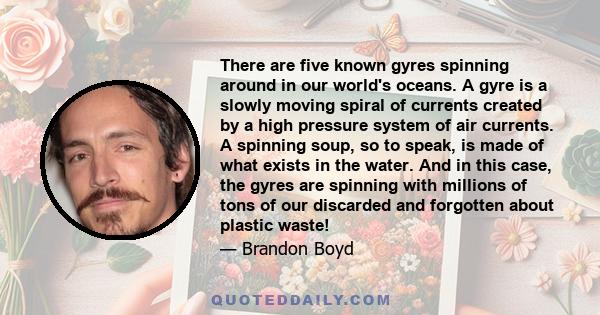 There are five known gyres spinning around in our world's oceans. A gyre is a slowly moving spiral of currents created by a high pressure system of air currents. A spinning soup, so to speak, is made of what exists in