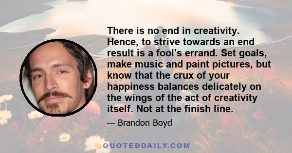 There is no end in creativity. Hence, to strive towards an end result is a fool's errand. Set goals, make music and paint pictures, but know that the crux of your happiness balances delicately on the wings of the act of 