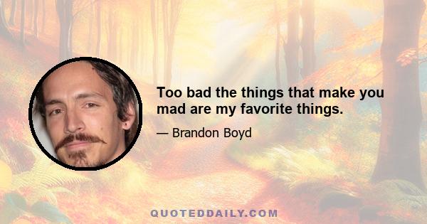 Too bad the things that make you mad are my favorite things.