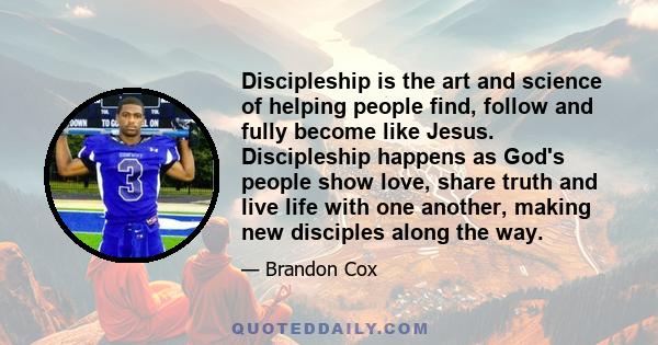 Discipleship is the art and science of helping people find, follow and fully become like Jesus. Discipleship happens as God's people show love, share truth and live life with one another, making new disciples along the