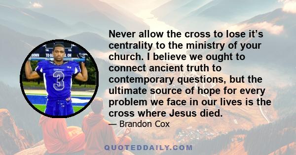 Never allow the cross to lose it’s centrality to the ministry of your church. I believe we ought to connect ancient truth to contemporary questions, but the ultimate source of hope for every problem we face in our lives 