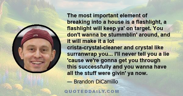 The most important element of breaking into a house is a flashlight, a flashlight will keep ya' on target. You don't wanna be stummblin' around, and it will make it a lot crista-crystal-cleaner and crystal like