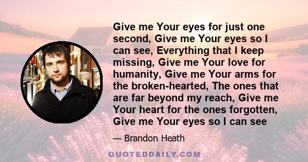 Give me Your eyes for just one second, Give me Your eyes so I can see, Everything that I keep missing, Give me Your love for humanity, Give me Your arms for the broken-hearted, The ones that are far beyond my reach,