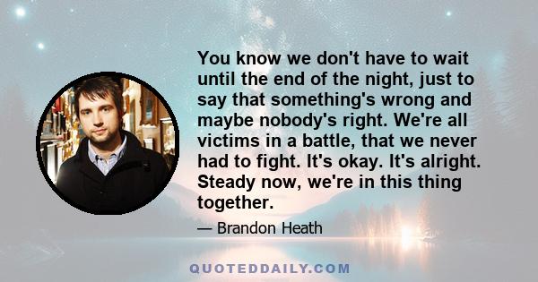 You know we don't have to wait until the end of the night, just to say that something's wrong and maybe nobody's right. We're all victims in a battle, that we never had to fight. It's okay. It's alright. Steady now,