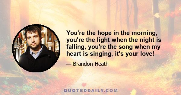 You're the hope in the morning, you're the light when the night is falling, you're the song when my heart is singing, it's your love!