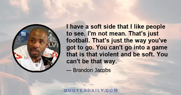 I have a soft side that I like people to see. I'm not mean. That's just football. That's just the way you've got to go. You can't go into a game that is that violent and be soft. You can't be that way.