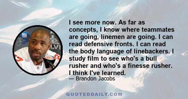 I see more now. As far as concepts, I know where teammates are going, linemen are going. I can read defensive fronts. I can read the body language of linebackers. I study film to see who's a bull rusher and who's a