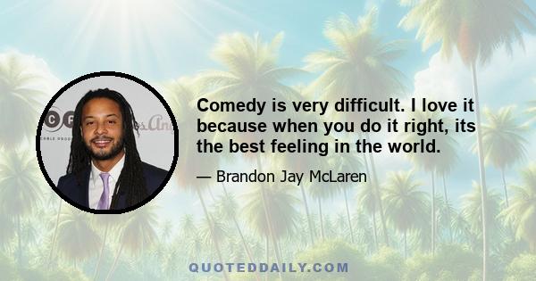 Comedy is very difficult. I love it because when you do it right, its the best feeling in the world.