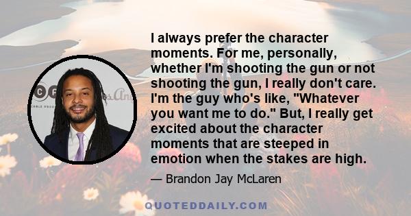 I always prefer the character moments. For me, personally, whether I'm shooting the gun or not shooting the gun, I really don't care. I'm the guy who's like, Whatever you want me to do. But, I really get excited about