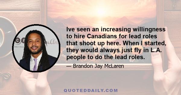 Ive seen an increasing willingness to hire Canadians for lead roles that shoot up here. When I started, they would always just fly in L.A. people to do the lead roles.