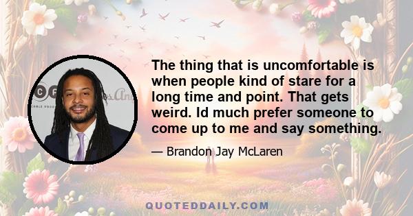 The thing that is uncomfortable is when people kind of stare for a long time and point. That gets weird. Id much prefer someone to come up to me and say something.