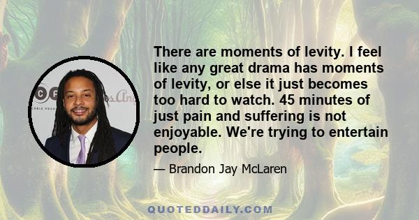 There are moments of levity. I feel like any great drama has moments of levity, or else it just becomes too hard to watch. 45 minutes of just pain and suffering is not enjoyable. We're trying to entertain people.