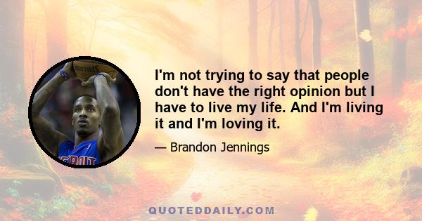 I'm not trying to say that people don't have the right opinion but I have to live my life. And I'm living it and I'm loving it.