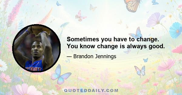 Sometimes you have to change. You know change is always good.