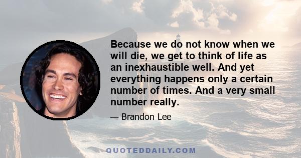 Because we do not know when we will die, we get to think of life as an inexhaustible well. And yet everything happens only a certain number of times. And a very small number really.