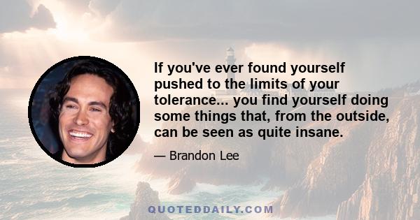 If you've ever found yourself pushed to the limits of your tolerance... you find yourself doing some things that, from the outside, can be seen as quite insane.