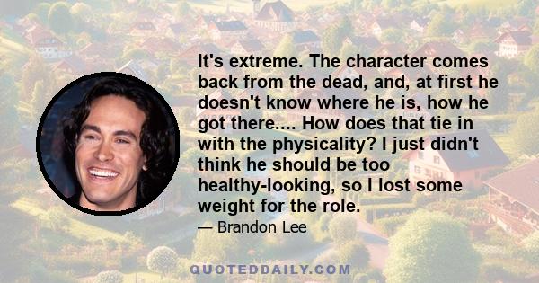 It's extreme. The character comes back from the dead, and, at first he doesn't know where he is, how he got there.... How does that tie in with the physicality? I just didn't think he should be too healthy-looking, so I 