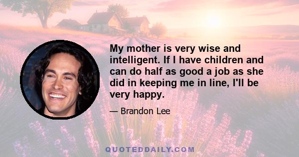 My mother is very wise and intelligent. If I have children and can do half as good a job as she did in keeping me in line, I'll be very happy.