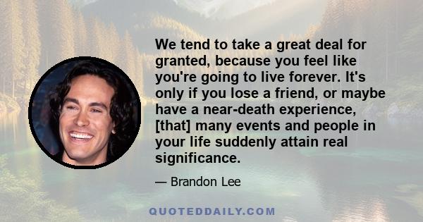 We tend to take a great deal for granted, because you feel like you're going to live forever. It's only if you lose a friend, or maybe have a near-death experience, [that] many events and people in your life suddenly