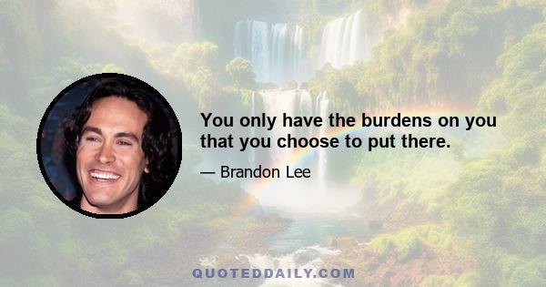 You only have the burdens on you that you choose to put there.