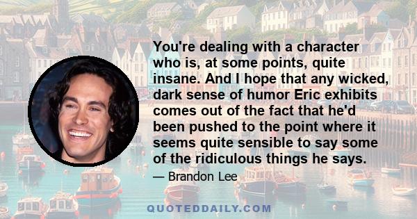 You're dealing with a character who is, at some points, quite insane. And I hope that any wicked, dark sense of humor Eric exhibits comes out of the fact that he'd been pushed to the point where it seems quite sensible