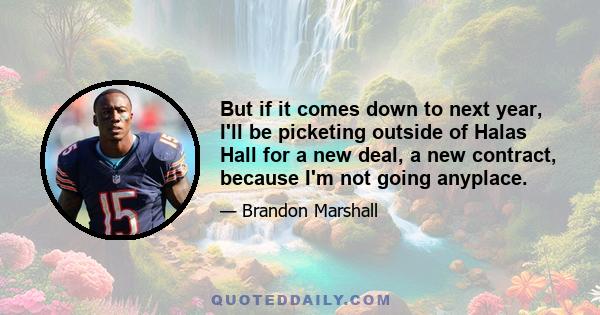 But if it comes down to next year, I'll be picketing outside of Halas Hall for a new deal, a new contract, because I'm not going anyplace.