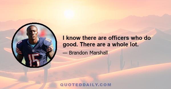 I know there are officers who do good. There are a whole lot.