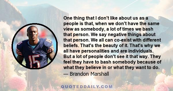 One thing that I don't like about us as a people is that, when we don't have the same view as somebody, a lot of times we bash that person. We say negative things about that person. We all can co-exist with different