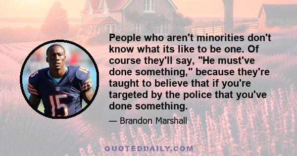 People who aren't minorities don't know what its like to be one. Of course they'll say, He must've done something, because they're taught to believe that if you're targeted by the police that you've done something.