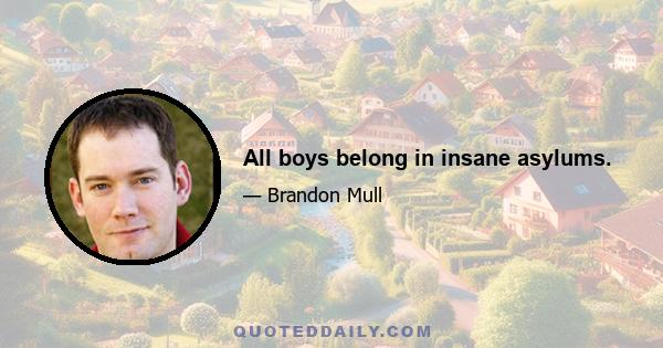 All boys belong in insane asylums.