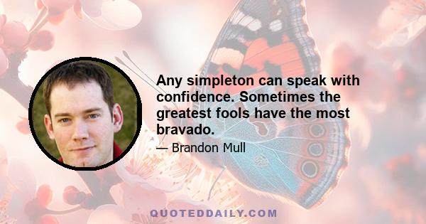 Any simpleton can speak with confidence. Sometimes the greatest fools have the most bravado.