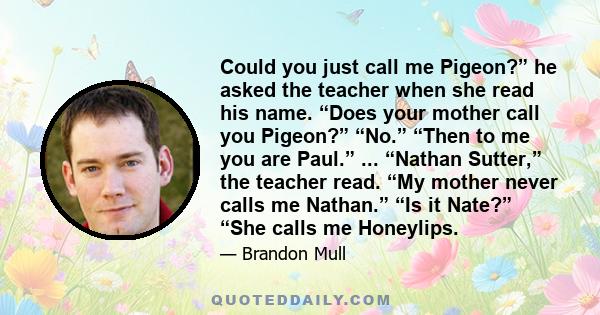 Could you just call me Pigeon?” he asked the teacher when she read his name. “Does your mother call you Pigeon?” “No.” “Then to me you are Paul.” ... “Nathan Sutter,” the teacher read. “My mother never calls me Nathan.” 