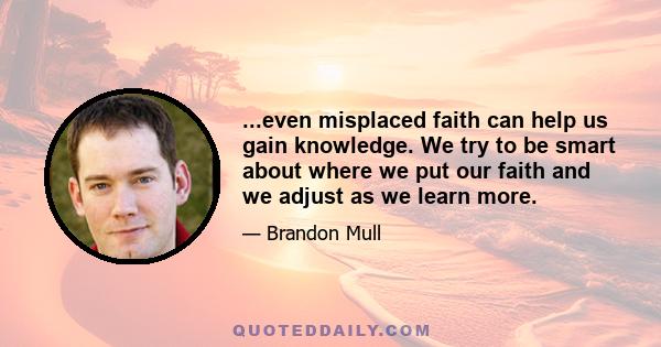 ...even misplaced faith can help us gain knowledge. We try to be smart about where we put our faith and we adjust as we learn more.