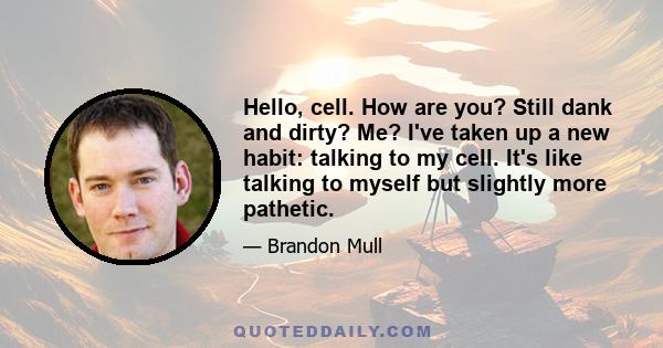 Hello, cell. How are you? Still dank and dirty? Me? I've taken up a new habit: talking to my cell. It's like talking to myself but slightly more pathetic.