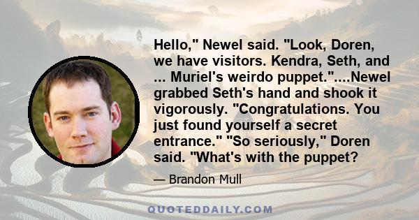 Hello, Newel said. Look, Doren, we have visitors. Kendra, Seth, and ... Muriel's weirdo puppet.....Newel grabbed Seth's hand and shook it vigorously. Congratulations. You just found yourself a secret entrance. So