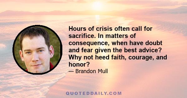 Hours of crisis often call for sacrifice. In matters of consequence, when have doubt and fear given the best advice? Why not heed faith, courage, and honor?