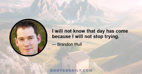 I will not know that day has come because I will not stop trying.