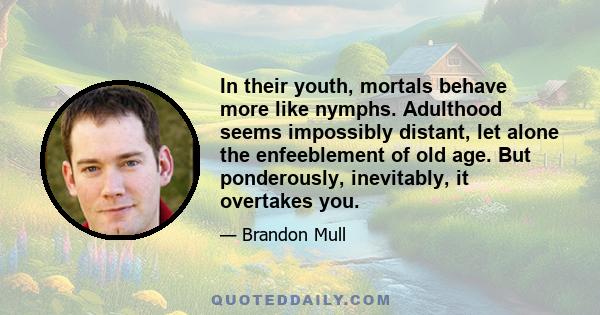 In their youth, mortals behave more like nymphs. Adulthood seems impossibly distant, let alone the enfeeblement of old age. But ponderously, inevitably, it overtakes you.