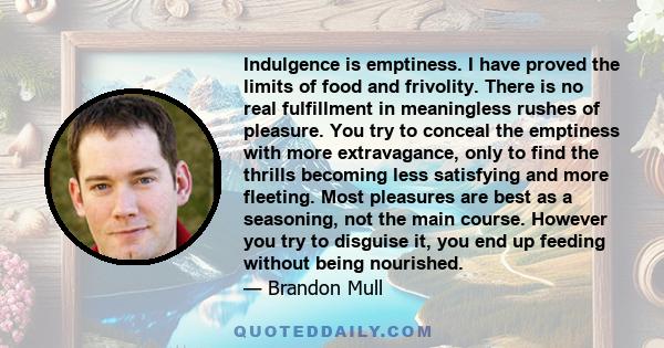 Indulgence is emptiness. I have proved the limits of food and frivolity. There is no real fulfillment in meaningless rushes of pleasure. You try to conceal the emptiness with more extravagance, only to find the thrills