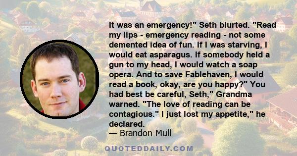 It was an emergency! Seth blurted. Read my lips - emergency reading - not some demented idea of fun. If I was starving, I would eat asparagus. If somebody held a gun to my head, I would watch a soap opera. And to save