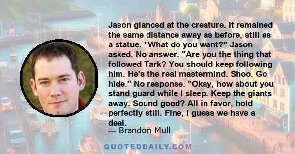 Jason glanced at the creature. It remained the same distance away as before, still as a statue. What do you want? Jason asked. No answer. Are you the thing that followed Tark? You should keep following him. He's the