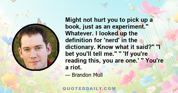 Might not hurt you to pick up a book, just as an experiment. Whatever. I looked up the definition for 'nerd' in the dictionary. Know what it said? I bet you'll tell me.  'If you're reading this, you are one.'  You're a