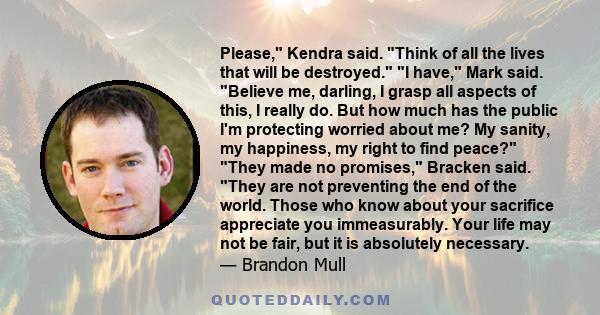 Please, Kendra said. Think of all the lives that will be destroyed. I have, Mark said. Believe me, darling, I grasp all aspects of this, I really do. But how much has the public I'm protecting worried about me? My