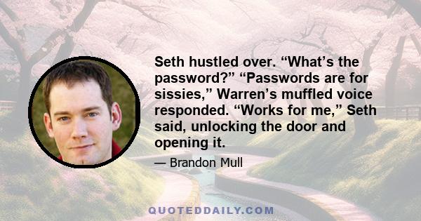 Seth hustled over. “What’s the password?” “Passwords are for sissies,” Warren’s muffled voice responded. “Works for me,” Seth said, unlocking the door and opening it.